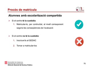 Procés de matrícula
76
Alumnes amb escolarització compartida
 Si el centre té la custòdia:
1. Matricular-lo, per continuïtat, al nivell corresponent
segons les conseqüències de l’avaluació
 Si el centre no té la custòdia:
1. Inscriure’ls al GEDAC
2. Tornar a matricular-los
 