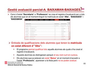  Canvi d’estat “Secretaria” a “Professors” es crea el registre d’avaluació per a tots
els alumnes que en el moment tinguin la matrícula en estat “Alta”, “BAIXAGES” i
“BAIXAMAN”.
 Entrada de qualificacions dels alumnes que tenen la matrícula
en estat diferent d’”Alta”:
 El programa permet qualificar tots aquells alumnes als quals s’ha creat el
registre d’avaluació.
 Aquests alumnes es distingeixen perquè el seu nom surt en cursiva.
 Els alumnes que ja estaven en estat “Baixa” en el moment d’accedir a
l’estat “Professors”, apareixen a la llista però no es poden avaluar.
83
Gestió avaluació parcial-A. BAIXAMAN-BAIXAGES
 