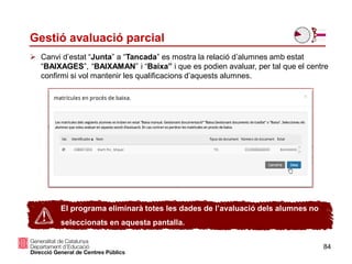 84
Gestió avaluació parcial
 Canvi d’estat “Junta” a “Tancada” es mostra la relació d’alumnes amb estat
“BAIXAGES”, “BAIXAMAN” i “Baixa” i que es podien avaluar, per tal que el centre
confirmi si vol mantenir les qualificacions d’aquests alumnes.
El programa eliminarà totes les dades de l’avaluació dels alumnes no
seleccionats en aquesta pantalla.
 