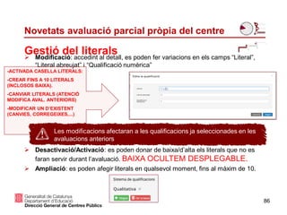 Gestió del literals
Novetats avaluació parcial pròpia del centre
 Modificació: accedint al detall, es poden fer variacions en els camps “Literal”,
“Literal abreujat” i “Qualificació numèrica”
 Desactivació/Activació: es poden donar de baixa/d’alta els literals que no es
faran servir durant l’avaluació. BAIXA OCULTEM DESPLEGABLE.
 Ampliació: es poden afegir literals en qualsevol moment, fins al màxim de 10.
86
Les modificacions afectaran a les qualificacions ja seleccionades en les
avaluacions anteriors
-ACTIVADA CASELLA LITERALS:
-CREAR FINS A 10 LITERALS
(INCLOSOS BAIXA).
-CANVIAR LITERALS (ATENCIÓ
MODIFICA AVAL. ANTERIORS)
-MODIFICAR UN D’EXISTENT
(CANVIES, CORREGEIXES,...)
 