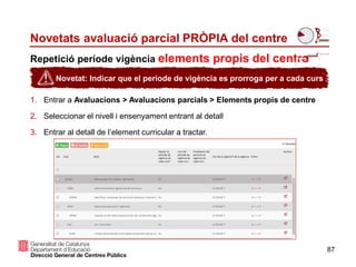 87
Repetició període vigència elements propis del centre
Novetats avaluació parcial PRÒPIA del centre
1. Entrar a Avaluacions > Avaluacions parcials > Elements propis de centre
2. Seleccionar el nivell i ensenyament entrant al detall
3. Entrar al detall de l’element curricular a tractar.
Novetat: Indicar que el període de vigència es prorroga per a cada curs
 