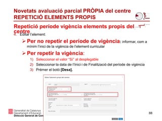 88
Repetició període vigència elements propis del
centre
Novetats avaluació parcial PRÒPIA del centre
REPETICIÓ ELEMENTS PROPIS
4. Editar l’element:
Per no repetir el període de vigència: informar, com a
mínim l’inici de la vigència de l’element curricular
Per repetir la vigència:
1) Seleccionar el valor “Sí” al desplegable
2) Seleccionar la data de l’Inici i de Finalització del període de vigència
3) Prémer el botó [Desa].
 
