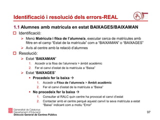 97
Identificació i resolució dels errors-REAL
 Identificació:
 Menú Matrícula i fitxa de l’alumne/a, executar cerca de matrícules amb
filtre en el camp “Estat de la matrícula” com a “BAIXAMAN” o “BAIXAGES”
 Avís al centre amb la relació d’alumnes
1.1 Alumnes amb matrícula en estat BAIXAGES/BAIXAMAN
 Resolució:
 Estat “BAIXAMAN”
1. Accedir a la fitxa de l’alumne/a > àmbit acadèmic
2. Fer el canvi d’estat de la matrícula a “Baixa”
 Estat “BAIXAGES”
 Procedeix fer la baixa 
1. Accedir a Fitxa de l’alumne/a > Àmbit acadèmic
2. Fer el canvi d’estat de la matrícula a “Baixa”
 No procedeix fer la baixa 
1. Consultar al RALC quin centre ha provocat el canvi d’estat
2. Contactar amb el centre perquè aquest canviï la seva matrícula a estat
“Baixa” indicant com a motiu “Error”
 