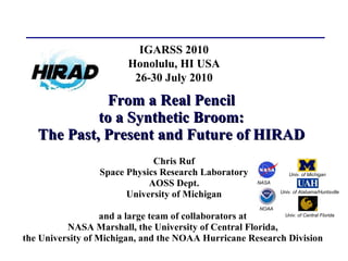 From a Real Pencil to a Synthetic Broom: The Past, Present and Future of HIRAD Chris Ruf Space Physics Research Laboratory AOSS Dept. University of Michigan and a large team of collaborators at  NASA Marshall, the University of Central Florida,  the University of Michigan, and the NOAA Hurricane Research Division   IGARSS 2010 Honolulu, HI USA 26-30 July 2010 Univ. of Michigan Univ. of Alabama/Huntsville Univ. of Central Florida NASA NOAA 