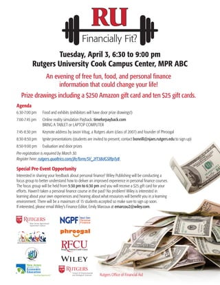 Financially Fit?
An evening of free fun, food, and personal finance
information that could change your life!
Prize drawings including a $250 Amazon gift card and ten $25 gift cards.
Tuesday, April 3, 6:30 to 9:00 pm
Rutgers University Cook Campus Center, MPR ABC
Agenda
6:30-7:00 pm	 Food and exhibits (exhibitors will have door prize drawings!)
7:00-7:45 pm	 Online reality simulation Payback: timeforpayback.com
BRING A TABLET or LAPTOP COMPUTER
7:45-8:30 pm	 Keynote address by Jason Vitug, a Rutgers alum (class of 2007) and founder of Phroogal
8:30-8:50 pm	 Ignite presentations (students are invited to present; contact boneill@njaes.rutgers.edu to sign up)
8:50-9:00 pm	 Evaluation and door prizes
Pre-registration is required by March 30.
Register here: rutgers.qualtrics.com/jfe/form/SV_2fT3BdGSlftpTyB
Special Pre-Event Opportunity
Interested in sharing your feedback about personal finance? Wiley Publishing will be conducting a
focus group to better understand how to deliver an improved experience in personal finance courses.
The focus group will be held from 5:30 pm to 6:30 pm and you will receive a $25 gift card for your
efforts. Haven’t taken a personal finance course in the past? No problem! Wiley is interested in
learning about your own experiences and hearing about what resources will benefit you in a learning
environment. There will be a maximum of 15 students accepted so make sure to sign up soon.
If interested, please email Wiley’s Finance Editor, Emily Marcoux at emarcou2@wiley.com.
Teaching Opportunity®
New Jersey
C O U N C I L F O R
Economic
Education
Rutgers Office of Financial Aid
 
