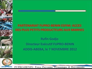 PARTENARIAT FUPRO-BENIN ESFIM: ACCES
DES PLUS PETITS PRODUCTEURS AUX MARHES

               Rufin Godjo
     Directeur Exécutif FUPRO-BENIN
    ADDIS-ABEBA, le 7 NOVEMBRE 2012
 