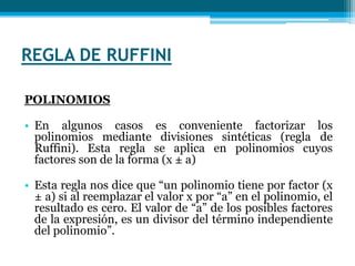 REGLA DE RUFFINIPOLINOMIOS  En algunos casos es conveniente factorizar los polinomios mediante divisiones sintéticas (regla de Ruffini). Esta regla se aplica en polinomios cuyos factores son de la forma (x ± a)Esta regla nos dice que “un polinomio tiene por factor (x ± a) si al reemplazar el valor x por “a” en el polinomio, el resultado es cero. El valor de “a” de los posibles factores de la expresión, es un divisor del término independiente del polinomio”.