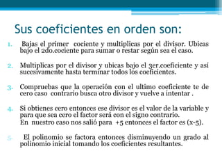  Sus coeficientes en orden son:Bajas el primer  cociente y multiplicas por el divisor. Ubicas bajo el 2do.cociente para sumar o restar según sea el caso.Multiplicas por el divisor y ubicas bajo el 3er.coeficiente y así sucesivamente hasta terminar todos los coeficientes.Compruebas que la operación con el ultimo coeficiente te de cero caso  contrario busca otro divisor y vuelve a intentar .Si obtienes cero entonces ese divisor es el valor de la variable y para que sea cero el factor será con el signo contrario.En  nuestro caso nos salió para  +5entonces el factor es (x-5).5.    El polinomio se factora entonces disminuyendo un grado al polinomio inicial tomando los coeficientes resultantes.