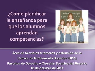 ¿Cómo planificar la enseñanza para que los alumnos aprendan competencias? Área de Servicios a terceros y extensión de la  Carrera de Profesorado Superior (UCA) Facultad de Derecho y Ciencias Sociales del Rosario 18 de octubre de 2011 