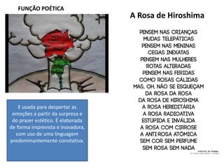 FUNÇÃO POÉTICA
E usada para despertar as
emoções a partir da surpresa e
do prazer estético. É elaborada
de forma imprevista e inovadora,
com uso de uma linguagem
predominantemente conotativa.
A Rosa de Hiroshima
 