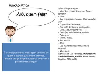 FUNÇÃO FÁTICA
Leia o diálogo a seguir.
– Não. Tem certeza de que nós fomos
colegas?
– Tenho.
– Que engraçado. Eu não… Olha: desculpe,
viu?
– O que é isso? Acontece.
– Esse café. Será que a gente pode…
– Claro. Fica pra outra vez.
– Desculpe, hein? Cabeça, a minha.
– Tudo bem.
– Então… Tchau.
– Ana Beatriz…
– Ahn?
– E se eu dissesse que meu nome é
Martins?
– Mas não é.
(VERISSIMO, Luis Fernando. O melhor das
comédias da vida privada. Rio de Janeiro:
Objetiva: 2004.p.84.)
É o canal por onde a mensagem caminha de
quem a escreve para quem a recebe.
Também designa algumas formas que se usa
para chamar atenção.
 