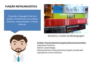 FUNÇÃO METALINGUÍSTICA
É quando a linguagem fala de si
própria. Predominam em análises
literárias, interpretações e críticas
diversas.
Verbete: Pneumoultramicroscopicossilicovulcanoconiótico
Substantivo Feminino
Rubrica: pneumologia.
Doença pulmonar (pneumoconiose) aguda causada pela
aspiração de cinzas vulcânicas.
Dicionário, o mestre da Metalinguagem
 