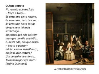 O Auto-retrato
No retrato que me faço
– traço a traço –
às vezes me pinto nuvem,
às vezes me pinto árvore…
às vezes me pinto coisas
de que nem há mais
lembrança…
ou coisas que não existem
mas que um dia existirão…
e, desta lida, em que busco
– pouco a pouco –
minha eterna semelhança,
no final, que restará?
Um desenho de criança…
Terminado por um louco!
(Mário Quintana)
AUTORRETRATO DE VELASQUÉZ
 
