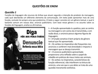 QUESTÕES DE ENEM
Questão 1
Funções da linguagem são recursos de ênfase que atuam segundo a intenção do produtor da mensagem,
cada qual abordando um diferente elemento da comunicação. Um texto pode apresentar mais de uma
função, contudo há sempre uma que predomina. O texto a seguir consiste em um gênero textual, o qual é
bastante comum em nossos dias: anúncio publicitário. Com base nesse gênero e no assunto sobre as
funções de linguagem, analise as afirmativas.
I – A função apresentada é a poética, pois se centra
na mensagem e em como ela é transmitida, e em
razão disso, o anúncio possui algumas figuras de
linguagem.
II – A função conativa é bem própria do gênero
textual que foi apresentado.
III – Os verbos no imperativo são frequentes nos
anúncios e conferem mais brevidade e impacto à
mensagem que se deseja transmitir.
IV – O anúncio publicitário apresentado
proporciona uma reflexão sobre o papel do
cidadão em práticas de maus tratos aos animais.
V – Os verbos no imperativo, característicos da
função referencial, não interferem na leitura do
anúncio, uma vez que o uso deles se trata de uma
questão meramente estilística.
 