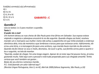 Está(ão) correta(s) a(s) afirmativa(s):
A) I.
B) II e III.
C) II, III e IV.
D) III, IV e V.
E) I e II.
Questão 2
Leia os textos 1 e 2 para resolver a questão.
Texto 1
O poder do e-mail
Um homem deixou as ruas cheias de São Paulo para tirar férias em Salvador. Sua esposa estava
viajando a negócios e planejava encontrá-lo no dia seguinte. Quando chegou ao hotel, resolveu
mandar um e-mail para sua mulher. Como não achou o papelzinho em que tinha anotado o endereço
eletrônico dela, tirou da memória o que lembrava e torceu para que estivesse certo. Infelizmente, ele
errou uma letra, e a mensagem foi para uma senhora, cujo marido havia morrido no dia anterior.
Quando ela foi checar os seus e-mails, desmaiou. Ao ouvir o grito, sua família correu para o quarto e
leu o seguinte, na tela do monitor.
“Querida, acabei de chegar. Foi uma longa viagem. Apesar de só estar aqui há poucas horas, já estou
gostando muito. Falei aqui com o pessoal e está tudo preparado para sua chegada amanhã. Tenho
certeza que você também vai gostar…
Beijos do seu eterno e amoroso marido.
P.S.: Está fazendo um calor infernal aqui”.
(Revista Língua Portuguesa, Ano 3, no 42, Abril de 2009,Editora Segmento, São Paulo, p.10)
GABARITO : C
 