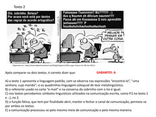 Texto 2
Após comparar os dois textos, é correto dizer que:
A) o texto 1 apresenta a linguagem padrão, com se observa nas expressões “encontrá-lo”, “uma
senhora, cujo marido”; e os quadrinhos linguagem coloquial de teor metalingüístico.
B) o referente usado na carta “e-mail” e na conversa do sobrinho com o tio é igual.
C) nos textos percebemos símbolos linguísticos utilizados na comunicação escrita, como P.S no texto 1
e :.), no 2.
D) a função fática, que tem por finalidade abrir, manter e fechar o canal de comunicação, permeia-se
por ambos os textos.
E) a comunicação processou-se pelo mesmo meio de comunicação e pela mesma maneira.
Disponível em: <http://www.digestivocultural.com/blog/imagens/2238-1.jpg> Acesso em: 08 mar.2012.)
GABARITO: A
 
