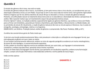 Questão 3
O estudo dos gêneros não é novo, mas está na moda.
O estudo dos gêneros textuais não é novo e, no Ocidente, já tem pelo menos vinte e cinco séculos, se considerarmos que sua
observação sistemática iniciou-se com Platão. O que hoje se tem é uma nova visão do mesmo tema. Seria gritante ingenuidade
histórica imaginar que foi nos últimos decênios do século XX que se descobriu e iniciou o estudo dos gêneros textuais.
Portanto, uma dificuldade natural no tratamento desse tema acha-se na abundância e diversidade das fontes e perspectivas de
análise. Não é possível realizar aqui um levantamento sequer das perspectivas teóricas atuais.
O termo “gênero” esteve, na tradição ocidental, especialmente ligada aos gêneros literários, cuja análise se inicia com Platão
para se firmar com Aristóteles, passando por Horácio e Quintiliano, pela Idade Média, o Renascimento e a Modernidade, até
os primórdios do século XX. Atualmente, a noção de gênero textual já não mais se vincula apenas à literatura, mas é usada em
etnografia, sociologia, antropologia, retórica e na linguística.
(MARCUSCHI, Luiz Antônio. Produção textual, análise de gêneros e compreensão. São Paulo: Parábola, 2008, p.147.)
A análise das características gerais do Texto revela que:
1) ele tem uma função predominantemente fática; nele prevalecem a descrição e a utilização de uma linguagem formal, que
está adequada ao gênero em que o texto se realiza.
2) sua função é prioritariamente referencial, embora no início do segundo parágrafo se evidencie um trecho metalingüístico;
do ponto de vista tipológico, é caracteristicamente expositivo.
3) nele, podem-se encontrar algumas marcas da oralidade informal; por outro lado, sua linguagem é eminentemente
conotativa e, embora seja descritivo, apresenta vários trechos injuntivos.
4) ele é um texto típico da linguagem escrita formal, que apresenta um vocabulário específico, embora numa formulação
simples; cumpre uma função informativa e está elaborado conforme a norma padrão da nossa língua.
Estão corretas apenas:
A) 1 e 2
B) 2 e 3
C) 3 e 4
D) 1 e 3
E) 2 e 4
GABARITO: E
 
