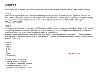 Questão 4
Leia os textos que se seguem e, em seguida, indique as funções de linguagem possíveis para cada texto, respectivamente.
TEXTO 01
A Assembleia Legislativa de Goiás continua mantendo sigilo sobre gastos de viagens feitas pelos deputados estaduais em
2007 e 2008. O presidente Helder Valin (PSDB) diz que os dados devem ser revelados pelo ex-presidente Jardel Sebba (PSDB),
que alega não ter mais acesso às informações. Dos 41 deputados, 17 confirmaram ao POPULAR ter feito viagens.
(O Popular, 23/04/2009)
TEXTO 02
Li, com extrema indignação, a reportagem do POPULAR de terça feira, sobre o mapa da prostituição em Goiás. Os 582 pontos
em todo Estado são uma verdadeira declaração de miséria, levando-se em conta a baixa idade das garotas. O pior é que já
banalizou-se diante dos nossos olhos, muita gente graúda vê e nada é feito.
No âmbito federal levantamentos foram feitos pelas autoridades e o resultado também é alarmante. [...] Até quando tanta
miséria e pobreza condenarão nossas crianças e adolescentes a extremos atos de desespero e imoralidade? (O Popular, carta
do leitor, 23/04/2009)
TEXTO 03
– Pois é!
– Não é?
– Então!
– É!
– Falou!
– Falou e disse!
A) Fática, emotiva e referencial
B) Poética, emotiva e conativa
C) Metalingüística, emotiva e apelativa
D) Referencial, emotiva e fática
E) Informativa, metalingüística e fática
GABARITO: D
 