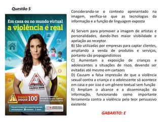 Questão 5
Considerando-se o contexto apresentado na
imagem, verifica-se que as tecnologias da
informação e a função de linguagem exposta
A) Servem para promover a imagem de artistas e
personalidades, dando-lhes maior visibilidade e
apelação ao receptor.
B) São utilizadas por empresas para captar clientes,
ampliando a venda de produtos e serviços,
portanto são propagandísticos
C) Aumentam a exposição de crianças e
adolescentes a situações de risco, devendo ser
evitadas até mesmo em cartazes
D) Causam a falsa impressão de que a violência
sexual contra a criança e o adolescente só acontece
em casa e por isso é um gênero textual sem função
E) Ampliam o alcance e a disseminação da
informação, funcionando como importante
ferramenta contra a violência pelo teor persuasivo
existente
GABARITO: E
 