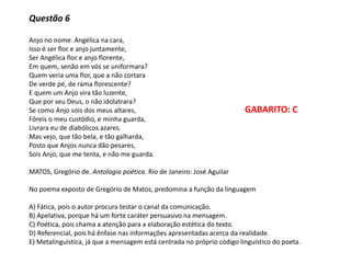 Questão 6
Anjo no nome. Angélica na cara,
Isso é ser flor e anjo juntamente,
Ser Angélica flor e anjo florente,
Em quem, senão em vós se uniformara?
Quem veria uma flor, que a não cortara
De verde pé, de rama florescente?
E quem um Anjo vira tão luzente,
Que por seu Deus, o não idolatrara?
Se como Anjo sois dos meus altares,
Fôreis o meu custódio, e minha guarda,
Livrara eu de diabólicos azares.
Mas vejo, que tão bela, e tão galharda,
Posto que Anjos nunca dão pesares,
Sois Anjo, que me tenta, e não me guarda.
MATOS, Gregório de. Antologia poética. Rio de Janeiro: José Aguilar
No poema exposto de Gregório de Matos, predomina a função da linguagem
A) Fática, pois o autor procura testar o canal da comunicação.
B) Apelativa, porque há um forte caráter persuasivo na mensagem.
C) Poética, pois chama a atenção para a elaboração estética do texto.
D) Referencial, pois há ênfase nas informações apresentadas acerca da realidade.
E) Metalinguística, já que a mensagem está centrada no próprio código linguístico do poeta.
GABARITO: C
 