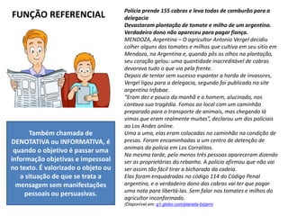 FUNÇÃO REFERENCIAL
Também chamada de
DENOTATIVA ou INFORMATIVA, é
quando o objetivo é passar uma
informação objetivas e impessoal
no texto. É valorizado o objeto ou
a situação de que se trata a
mensagem sem manifestações
pessoais ou persuasivas.
Polícia prende 155 cabras e leva todas de camburão para a
delegacia
Devastaram plantação de tomate e milho de um argentino.
Verdadeiro dono não apareceu para pagar fiança.
MENDOZA, Argentina – O agricultor Antonio Vergel decidiu
colher alguns dos tomates e milhos que cultiva em seu sítio em
Mendoza, na Argentina e, quando pôs os olhos na plantação,
seu coração gelou: uma quantidade inacreditável de cabras
devorava tudo o que via pela frente.
Depois de tentar sem sucesso espantar a horda de invasores,
Vergel ligou para a delegacia, segundo foi publicado no site
argentino Infobae.
“Eram dez e pouco da manhã e o homem, alucinado, nos
contava sua tragédia. Fomos ao local com um caminhão
preparado para o transporte de animais, mas chegando lá
vimos que eram realmente muitas”, declarou um dos policiais
ao Los Andes online.
Uma a uma, elas eram colocadas no caminhão na condição de
presas. Foram encaminhadas a um centro de detenção de
animais da polícia em Los Corralitos.
Na mesma tarde, pelo menos três pessoas apareceram dizendo
ser as proprietárias do rebanho. A polícia afirmou que não vai
ser assim tão fácil tirar a bicharada da cadeia.
Elas foram enquadradas no código 114 do Código Penal
argentino, e o verdadeiro dono das cabras vai ter que pagar
uma nota para libertá-las. Sem falar nos tomates e milhos do
agricultor inconformado.
(Disponível em: g1.globo.com/planeta-bizarro
 