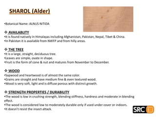 •Botanical Name: ALNUS NITIDA
 AVAILABLITY
•It is found natively in Himalayas including Afghanistan, Pakistan, Nepal, Tibet & China.
•In Pakistan it is available from NWFP and from hilly areas.
 THE TREE
•It is a large, straight, deciduous tree.
•Leaves are simple, ovate in shape.
•Fruit is the form of cone & nut and matures from November to December.
 WOOD
•Sapwood and heartwood is of almost the same color.
•Grains are straight and have medium fine & even textured wood.
•Wood is very soft, light and is diffuse porous with distinct growth.
 STRENGTH PROPERTIES / DURABILITY
•The wood is low in crushing strength, blending stiffness, hardness and moderate in blending
effect.
•The wood is considered low to moderately durable only if used under cover or indoors.
•It doesn’t resist the insect attack.
 