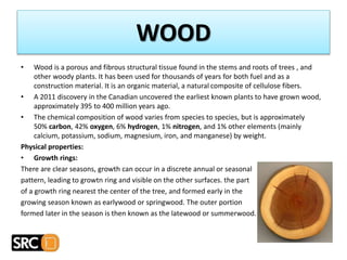 WOOD
• Wood is a porous and fibrous structural tissue found in the stems and roots of trees , and
other woody plants. It has been used for thousands of years for both fuel and as a
construction material. It is an organic material, a natural composite of cellulose fibers.
• A 2011 discovery in the Canadian uncovered the earliest known plants to have grown wood,
approximately 395 to 400 million years ago.
• The chemical composition of wood varies from species to species, but is approximately
50% carbon, 42% oxygen, 6% hydrogen, 1% nitrogen, and 1% other elements (mainly
calcium, potassium, sodium, magnesium, iron, and manganese) by weight.
Physical properties:
• Growth rings:
There are clear seasons, growth can occur in a discrete annual or seasonal
pattern, leading to growtn ring and visible on the other surfaces. the part
of a growth ring nearest the center of the tree, and formed early in the
growing season known as earlywood or springwood. The outer portion
formed later in the season is then known as the latewood or summerwood.
 