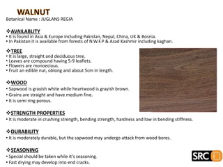 Botanical Name : JUGLANS REGIA
AVAILABLITY
• It is found in Asia & Europe including Pakistan, Nepal, China, UK & Bosnia.
• In Pakistan it is available from forests of N.W.F.P & Azad Kashmir including kaghan.
TREE
• It is large, straight and deciduous tree.
• Leaves are compound having 5-9 leaflets.
• Flowers are monoecious.
• Fruit an edible nut, oblong and about 5cm in length.
WOOD
• Sapwood is grayish white while heartwood is grayish brown.
• Grains are straight and have medium fine.
• It is semi ring porous.
STRENGTH PROPERTIES
• It is moderate in crushing strength, bending strength, hardness and low in bending stiffness.
DURABILITY
• It is moderately durable, but the sapwood may undergo attack from wood bores.
SEASONING
• Special should be taken while it’s seasoning.
• Fast drying may develop into end cracks.
 