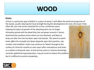 Knots:
A knot is a particular type of defect in a piece of wood. it will affect the technical properties of
the wood, usually reducing the local strength During the development of a tree, the lower limbs
often die, but may remain attached for a time, sometimes years.
Subsequent layers of growth of the attaching stem are no longer
intimately joined with the dead limb, but are grown around it. Hence,
dead branches produce knots which are not attached, and likely to
drop out after the tree has been sawn into boards. The extent to which
knots affect the strength of a beam depends upon their position, size,
number, and condition. Knots may continue to 'bleed' through to the
surface of a knot for months or even years after manufacture and show
as a yellow or brownish stain. A knot primer paint or solution (knotting),
correctly applied during preparation, may do much to reduce this problem
but it is difficult to control completely.
WOOD
 