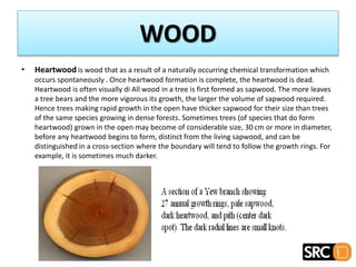 • Heartwood is wood that as a result of a naturally occurring chemical transformation which
occurs spontaneously . Once heartwood formation is complete, the heartwood is dead.
Heartwood is often visually di All wood in a tree is first formed as sapwood. The more leaves
a tree bears and the more vigorous its growth, the larger the volume of sapwood required.
Hence trees making rapid growth in the open have thicker sapwood for their size than trees
of the same species growing in dense forests. Sometimes trees (of species that do form
heartwood) grown in the open may become of considerable size, 30 cm or more in diameter,
before any heartwood begins to form, distinct from the living sapwood, and can be
distinguished in a cross-section where the boundary will tend to follow the growth rings. For
example, it is sometimes much darker.
WOOD
 