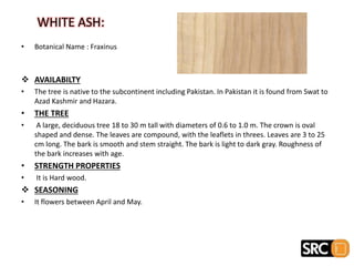 • Botanical Name : Fraxinus
 AVAILABILTY
• The tree is native to the subcontinent including Pakistan. In Pakistan it is found from Swat to
Azad Kashmir and Hazara.
• THE TREE
• A large, deciduous tree 18 to 30 m tall with diameters of 0.6 to 1.0 m. The crown is oval
shaped and dense. The leaves are compound, with the leaflets in threes. Leaves are 3 to 25
cm long. The bark is smooth and stem straight. The bark is light to dark gray. Roughness of
the bark increases with age.
• STRENGTH PROPERTIES
• It is Hard wood.
 SEASONING
• It flowers between April and May.
WHITE ASH:
 