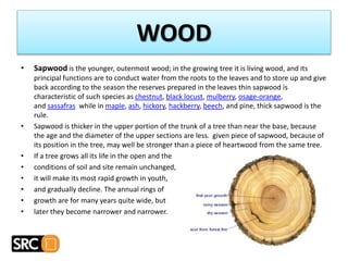 • Sapwood is the younger, outermost wood; in the growing tree it is living wood, and its
principal functions are to conduct water from the roots to the leaves and to store up and give
back according to the season the reserves prepared in the leaves thin sapwood is
characteristic of such species as chestnut, black locust, mulberry, osage-orange,
and sassafras while in maple, ash, hickory, hackberry, beech, and pine, thick sapwood is the
rule.
• Sapwood is thicker in the upper portion of the trunk of a tree than near the base, because
the age and the diameter of the upper sections are less. given piece of sapwood, because of
its position in the tree, may well be stronger than a piece of heartwood from the same tree.
• If a tree grows all its life in the open and the
• conditions of soil and site remain unchanged,
• it will make its most rapid growth in youth,
• and gradually decline. The annual rings of
• growth are for many years quite wide, but
• later they become narrower and narrower.
WOOD
 