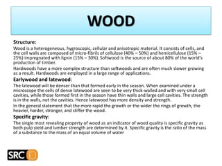 Structure:
Wood is a heterogeneous, hygroscopic, cellular and anisotropic material. It consists of cells, and
the cell walls are composed of micro-fibrils of cellulose (40% – 50%) and hemicellulose (15% –
25%) impregnated with lignin (15% – 30%). Softwood is the source of about 80% of the world's
production of timber.
Hardwoods have a more complex structure than softwoods and are often much slower growing
as a result. Hardwoods are employed in a large range of applications.
Earlywood and latewood:
The latewood will be denser than that formed early in the season. When examined under a
microscope the cells of dense latewood are seen to be very thick-walled and with very small cell
cavities, while those formed first in the season have thin walls and large cell cavities. The strength
is in the walls, not the cavities. Hence latewood has more density and strength.
In the general statement that the more rapid the growth or the wider the rings of growth, the
heavier, harder, stronger, and stiffer the wood.
Specific gravity:
The single most revealing property of wood as an indicator of wood quality is specific gravity as
both pulp yield and lumber strength are determined by it. Specific gravity is the ratio of the mass
of a substance to the mass of an equal volume of water
WOOD
 