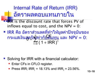 10-18
Internal Rate of Return (IRR)
อัตราผลตอบแทนภายใน
 IRR is the discount rate that forces PV of
inflows equal to cost, and the NPV = 0:
 IRR คือ อัตราส่วนลดที่ทำาให้มูลค่าปัจจุบันของ
กระแสเงินสดรับเท่ากับต้นทุน และ NPV = 0:
 Solving for IRR with a financial calculator:
 Enter CFs in CFLO register.
 Press IRR; IRRL = 18.13% and IRRS = 23.56%.
∑= +
=
n
0t
t
t
)IRR1(
CF
0
 