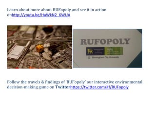 Learn about more about RUFopoly and see it in action
onhttp://youtu.be/HaWkN2_6WUA




Follow the travels & findings of ‘RUFopoly’ our interactive environmental
decision-making game on Twitterhttps://twitter.com/#!/RUFopoly
 