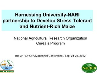 Harnessing University-NARI
partnership to Develop Stress Tolerant
       and Nutrient-Rich Maize

    National Agricultural Research Organization
                 Cereals Program


     The 3rd RUFORUM Biennial Conference , Sept 24-26, 2012
 