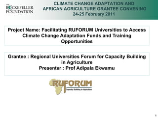 CLIMATE CHANGE ADAPTATION AND
              AFRICAN AGRICULTURE GRANTEE CONVENING
                         24-25 February 2011


Project Name: Facilitating RUFORUM Universities to Access
      Climate Change Adaptation Funds and Training
                        Opportunities


Grantee : Regional Universities Forum for Capacity Building
                       in Agriculture
             Presenter : Prof Adipala Ekwamu




                                                              0
 