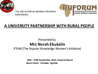 THE 3RD RUFORUM BIENNIAL REGIONAL
    CONFERENCE



A UNIVERSITY PARTNERSHIP WITH RURAL PEOPLE


                        Presented by
                Mrs Norah Ebukalin
    P’KWI (The Popular Knowledge Women’s Initiative)


             24th – 28th September, 2012, Imperial Resort
             Beach Hotel - Entebbe, Uganda
 