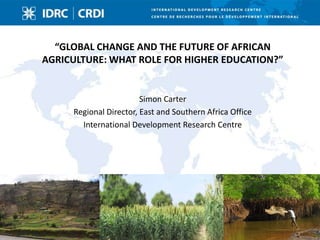 “GLOBAL CHANGE AND THE FUTURE OF AFRICAN
AGRICULTURE: WHAT ROLE FOR HIGHER EDUCATION?”


                        Simon Carter
     Regional Director, East and Southern Africa Office
       International Development Research Centre
 
