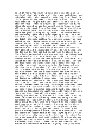as if it was never going to come and I was stuck in an
emotional black whole where all there was qarkedness and
unknowing. After what seemed an enterinty it arrived the
doors opened we sat next to eachother I asked her, ‘wanna
hold hands or are you fine like this?’ ‘I am fine like
this she said.’ When we arrived to ‘Chigwell’ the first
thing she showed me was her school she informed me that
all the girls apart from a few were, ‘tarts’ she told me
that a couple made love in the school. She showed me
where she goes to hang out by herself, we wonded around
the bulioding again not saying anything at all. We then
exited but suddenly a voice came out of a small box ‘what
you doin?’ she said nothing just walking around, we then
walked to her friends house, which was up a huge hill I
offered to carrie her but she refused, after a guilt rush
for letting her walk in agonie we arrived, she
introduced me to her fiend Sandy her house was massive
they giggled and I introduced my self to the mother, and
her dad was leaving but had enough time to glance me a
dirty look. We watched a Rom Com and left. We walked back
to the station in utter silance again the train took
forever to arrive and the dark qurandecs luked back in. I
walked her back to her house she walked in side, watched
the door close and stood there for seconds and said to
myself, ‘you idiot you were with her for hours and all
the time you said nothing,’ all you did was stare and
nod. I slowly made my way to a bus stop and listend to
sad slow music. The bus stoped ouside the station and I
saw a shop I had 10 pounds I walked into the shop and
replased. Previously I had an addiction for energy drinks
but during my holliday I never used I had been clean for
three weeks but afteter my first and last date with a
girl I relly liked I had the perfict justfication to
relaps I walked into the shop and brought five small cans
of ‘Boost.’ I then went insdie the train station on the
way home I made a another stop and brought some more I
arrived in Hampstead the night was still young I sat on a
bench and drank them all and spewed up, I had some
chewing gum to cover up the smell of chemicals. I walked
into the house and spilled my heart out to my dad he
suggested to ‘call her’ at first I was highly submissive
about doing that but then he pewswaded me and raised some
good reasons as to why I should. I picked up the phone
and dialled her number a tearful voice picked up she
said, ‘sorry for making you feel stupid I normaly am
quite a chatty person I don’t know what happended.’ I was
too buzzed on energy drinks to feel anything but I tried
to re-enter reality and meet her half way. We talked for
hours and agreed to meet next weekend. This time she was
allowed to come to mine after my mum promised Ann to be
a fashitst love block. I meet her at her station, we
kissed for the whole of the train jurny. The jurny went
 
