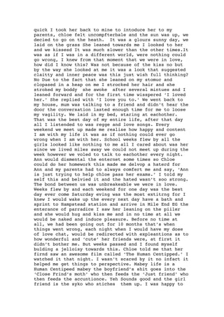 quick I took her back to mine to intoduce her to my
parents, chloe felt uncompfterbale and the sun was up, we
decied to go on the heath. It was a glours sunny day, we
laid on the grass She leaned towards me I looked to her
and we kissesd It was much slower than the other times.It
was as if I was in a different world, were nothing could
go wrong, I knew from that moment that we were in love,
how did I know this? Was not because of the kiss no but
by the way she looked at me it was a look that suggested
claitty and inner peace was this just wish full thinking?
No Due to the fact that she leaned on my stomuc and
clopased in a heap on me I strocked her hair and she
stroked my boddy she awoke after several mintues and I
leaned forward and for the first time wisspered ‘I loved
her.’ She replied with ‘I love you to.’ We went back to
my house, mum was talking to a friend and didn’t hear the
door the conversation lasted enough time for me to loose
my vagility. We laid in my bed, staring at eachother.
That was the best day of my entire life, after that day
all I listended to was regge and love songs. Every
weekend we meet up made me realise how happy and content
I am with my life it was as if nothing could ever go
wrong when I am with her. School weeks flew by all the
girls looked like nothing to me all I cared about was her
since we lived miles away we could not meet up during the
week however we voled to talk to eachother every night.
Ann would dismental the enternet some times so Chloe
could do her homework this made me delvop a haterd for
Ann and my parents had to always comfert me and say, ‘Ann
is just trying to help chloe pass her exams.’ I told my
self this and belvied it and the hated wasn’t soo strong.
The bond between us was unbreakeable we were in love.
Weeks flew by and each weekend for one day was the best
day ever come Saturday eving was the most extitrng for I
knew I would wake up the every next day have a bath and
sprint to Hampstead station and arrive in Mile End EG the
enterance of parradice I saw her leaning on the piiler
and she would hug and kiss me and in no time at all we
would be naked and induce pleasure. Before no time at
all, we had been going out for 10 months that’s when
things went wrong, each night when I would have my dose
of love chat, would be redirected with expleantions as to
how wonderful and ‘cute’ her friends were, at first it
didn’t bother me. But weeks passed and I found myself
bulding a jelloisy towards this. Chloe told me that her
firnd saw an awesome film called ‘The Human Centipped.’ I
watched it that night. I wasn’t scared by it no infact it
helped me get things to perspective. Mabey life is a
Human Centipeed mabey the boyfriend’s shit goes into the
‘Close Frind’s moth’ who then feeds the ‘Just friend’ who
then feeds the accuntionce. Yeh Sounds good and the girl
friend is the syko who stiches them up. I was happy to
 