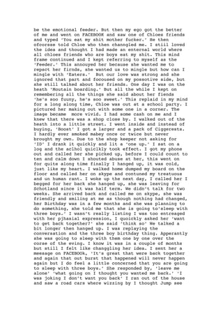 be the emotional feeder. But then my ego got the better
of me and went on FACEBOOK and saw one of Chloes friends
and typed ‘You eat my shit mother fucker.’ He then
ofcorsse told Chloe who then channgled me. I stiil loved
the idea and thought I had made an enternal world where
all chloes friends who are boys eat my shit. This mind
frame continued and I kept referring to myself as the
‘Feeder.’ This annouyed her because she wanted me to
repsct her firnds, she wanted us to mingle but how can I
mingle with ‘Eaters.’ But our love was strong and she
ignored that part and focoused on my possotive side, but
she still talked about her friends. One day I was on the
heath ‘Moutain boarding.’ But all the while I kept on
remembering all the things she said about her fiends
‘he’s soo fuuny, he’s soo sweet.’ This replaid in my mind
for a long along time, Chloe was out at a school party. I
pictured her making out with some one in a corner. The
image became more vivid. I had some cash on me and I
knew that there was a shop close by. I walked out of the
heath into a little street. I went inside and instead of
buying, ‘Boost’ I got a larger and a pack of Ciggerests.
I hardly ever smoked mabey once or twice but never
brought my own. Due to the shop keeper not asking for
‘ID’ I drank it quickly and lit a ‘one up.’ I sat on a
log and the aclhol quiclkly took effect. I got my phone
out and called her she picked up, before I could count to
ten and calm down I shouted abuse at her, this went on
for quite along time finally I hanged up, it was cold,
just like my heart. I walked home dumped my board on the
floor and called her on skype and contuned my treatuous
and un human rant. I woke up the next day, I called her I
begged for her back she hanged up, she was leaving for
Schotland since it was half term. We didn’t talk for two
weeks. She arrived back and called me on skype, she was
friendly and smiling at me as though nothing had changed,
her Birthday was in a few months and she was planning to
do something, she told me that she is going to’sleep with
three boys.’ I wasn’t really listing I was too entreaged
with her pjhasial expression, I quoickly asked her ‘want
to get back together?’ she said ‘think so’ We talked a
bit longer then hanged up. I was replaying the
conversation and the three boy birthday thing. Apperantly
she was going to sleep with them one by one over the
corse of the eving. I know it was in a couple of months
but still I felt like changgling her idea. I sent her a
meesage on FACEBOOk, ‘It’s great that were back together
and again that out burst that happened will never happen
again but I do feel a little concerned that you are going
to sleep with three boys.’ She responded by, ‘leave me
alone’ ‘what going on I thought you wanted me back.’ ‘I
was joking I don’t want you back’ I ran out of the house
and saw a road cars where wizzing by I thought Jump see
 