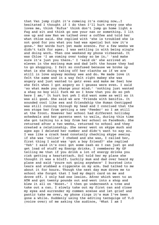 that Van jump right it’s comeing it’s coming now….I
hesitated I thought if I do then I’ll hurt every one who
loves me, think ‘Rufus’ think don’t jump go home light a
Fag and sit and think go see your nan or something. I lit
one up and saw Nan we talked over a coffee and told her
what chloe said. She replied with ‘she is troubled she is
not good for you what you had was special but now it’s
gone.’ Her words hurt yet made scence. For a few weeks we
didn’t talk for ages. I was settling in with being single
and doing work. Then one weekend my phone virbeated. It
was Chloe ‘I am coming over today so be in.’ ‘and make
sure it’s just you there.’ I ‘said ok’ she arrived at
eleven in the morinng mum and dad left the house they had
to go shopping. I felt so confused because we broke up
what is she doing taking off her claoths as if we are
still in love anyway monkey see and do. We made love it
felt the same and in a way felt right mabey she was
angery and just wanted to getr even and make me feel how
she felt when I got angery so I geuess were even. I said
‘so what made you change your mind.’ ‘nothing just wanted
a shag no boy will fuck me so I know that you do so yeh
here I am.’ It hurt but yeh I did want some as well so it
was all good. She said we are ‘Friends with benifis. It
sounded cool like sex and friendship the Human Centipped
was still running through my head and I conclued that the
sex stops her from getting a new ‘Feeder’ so I am still
at the front. However her school had different holliday
schedwals and her parents went to wails, during this time
she got talking to a boy from her school on FaceBook. She
returned after a two weeks, returned to school and they
created a relationship. She never went on skype much and
ages ago I delated her number and didn’t want to say so.
I was like a crack head constanly checking skype seeing
if she was ‘online’ I cheked and she was, I called her,
first thing I said was ‘got a boy friend?’ she replied
‘Yeh’ I said it’s cool got some cash so I can just go and
get load of stuff eg Energy drinks. I remmberer My GP
telling me that if you drink a lot of energy drinks you
risk getting a heartattack. SoI told her my plane she
thought it was a bluff. Luckily mum and dad over heard my
plane and said ‘youre not going anywhere’ I bursted into
tears and stabbed a ciggerete on my arm. Dad talked to me
about it for hours. Though the next day mum drove me to
school she forgot that I had my depit card on me and
drove off. I only had one lesion. Afrer which went to an
ATM and got twenty pounds out and went into a shop and
blew it all on ‘Boost.’ I then go underneath a tree and
take out a can. I slowly take out my first can and close
my eyes and surrender my commen scense and let grief and
pantic take me over, my phone rings it’s mum I’ve been
gone a while. Suddenly using the editing tecnquiqe of V.O
(voice over) of me asking the audince, ‘What I am I
 