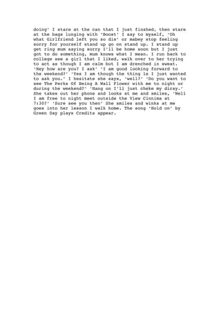 doing’ I stare at the can that I just finshed, then stare
at the bags lunging with ‘Boost’ I say to myself, ‘Oh
what Girlfriend left you so die’ or mabey stop feeling
sorry for yourself stand up go on stand up. I stand up
get ring mum saying sorry I’ll be home soon but I just
got to do something, mum knows what I mean. I run back to
college see a girl that I liked, walk over to her trying
to act as though I am calm but I am drenched in sweat.
‘Hey how are you? I ask’ ‘I am good looking forward to
the weekend?’ ‘Yes I am though the thing is I just wanted
to ask you.’ I hesitate she says, ‘well?’ ‘Do you want to
see The Perks Of Being A Wall Flower with me to night or
during the weekend?’ ‘Hang on I’ll just cheke my diray.’
She takes out her phone and looks at me and smiles, ‘Well
I am free to night meet outside the View Cinnima at
7:30?’ ‘Sure see you then’ She smiles and winks at me
goes into her lesson I walk home. The song ‘Hold on’ by
Green Day plays Credits appear.
 