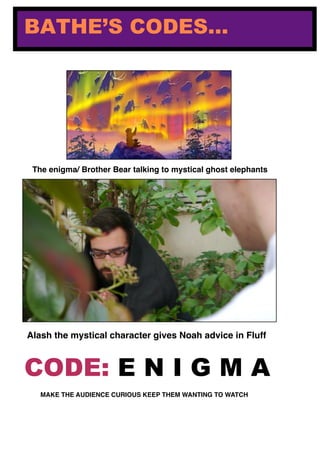 BATHE’S CODES...
Alash the mystical character gives Noah advice in Fluff
The enigma/ Brother Bear talking to mystical ghost elephants
CODE: E N I G M A
MAKE THE AUDIENCE CURIOUS KEEP THEM WANTING TO WATCH
 