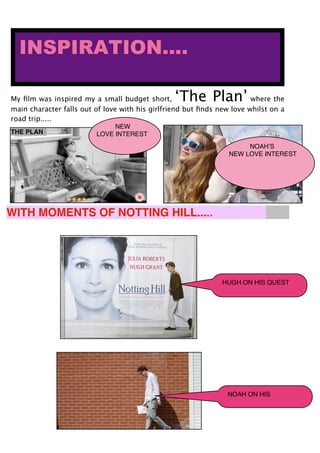 My ﬁlm was inspired my a small budget short, ‘The Plan’ where the
main character falls out of love with his girlfriend but ﬁnds new love whilst on a
road trip.....
INSPIRATION....
WITH MOMENTS OF NOTTING HILL.....
THE PLAN
HUGH ON HIS QUEST
NOAH ON HIS
NEW
LOVE INTEREST
NOAHʼS
NEW LOVE INTEREST
 