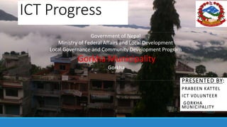 ICT Progress
PRESENTED BY:
PRABEEN KATTEL
ICT VOLUNTEER
GORKHA
MUNICIPALITY
Government of Nepal
Ministry of Federal Affairs and Local Development
Local Governance and Community Development Program
Gorkha Municipality
Gorkha
FY 2071/072
 
