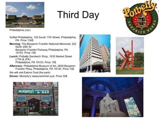 Third Day  Philadelphia (car).  Sofitel Philadelphia, 120 South 17th Street, Philadelphia, PA. Price 134$. Morning:   The Benjamin Franklin National Memorial ,  222 North 20th St  Benjamin Franklin Parkway Philadelphia, PA 19103 . Price 15$ Lunch:  Potbelly Sandwich Shop, 1635 Market Street (17th & JFK)  Philadelphia, PA 19103. Price 15$. Afternoon : Philadelphia Museum of Art, 2600 Benjamin Franklin Pkwy, Philadelphia, PA 19130. Price 10$. We will visit Eakins Oval (the park) Dinner:  Moriarty's restaurant/irish pub. Price 30$. 