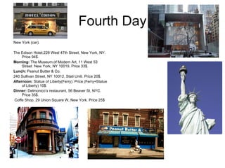 Fourth Day New York (car).  The Edison Hotel,228 West 47th Street, New York, NY. Price 94$. Morning:  The Museum of Modern Art, 11 West 53 Street  New York, NY 10019. Price 33$. Lunch:  Peanut Butter & Co.  240 Sullivan Street, NY 10012, Stati Uniti. Price 20$. Afternoon:  Statue of Liberty(Ferry). Price (Ferry+Statue of Liberty) 10$. Dinner:  Delmonico’s restaurant, 56 Beaver St, NYC. Price 35$. Coffe Shop, 29 Union Square W, New York. Price 25$ 