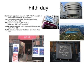 Fifth day  Morning:  Guggenheim Museum , 1071 Fifth Avenue (at 89th Street) New York, NY. Price 18$. Luch : Frankie and Johnnie's, 269 West 45th Street, New York. Price 20$.  Afternoon : Central Park, 870 7th Ave New York, NY 10019, Stati Uniti. Dinner : Eleven Madison Park, 11 Madison Avenue, New York. Price 45$. Night : Joe's Pub, 425 Lafayette Street, New York. Price 30$.  